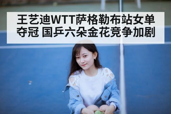 王艺迪WTT萨格勒布站女单夺冠 国乒六朵金花竞争加剧