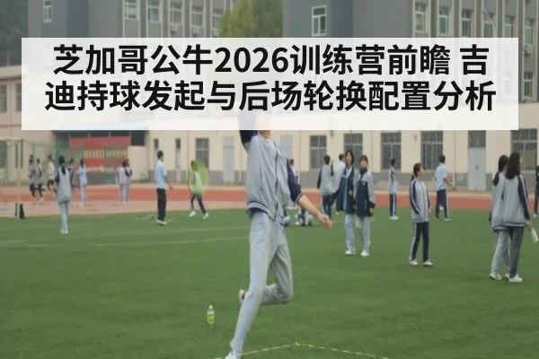 芝加哥公牛2026训练营前瞻 吉迪持球发起与后场轮换配置分析